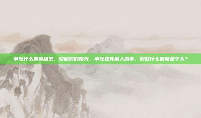 孕吐什么时候结束,黎明前的曙光,孕吐这件磨人的事,到底什么时候是个头?