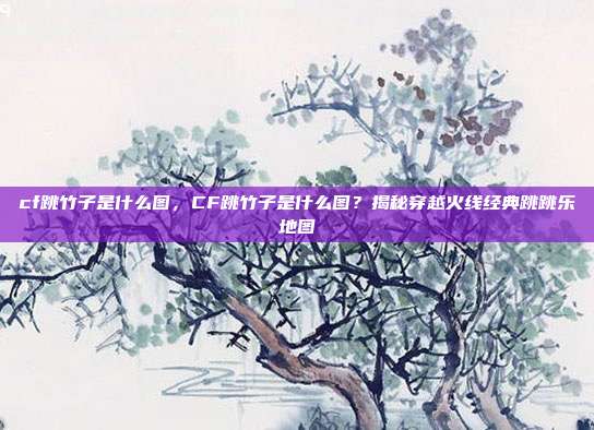 cf跳竹子是什么图,CF跳竹子是什么图?揭秘穿越火线经典跳跳乐地图