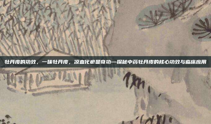 牡丹皮的功效,一味牡丹皮,凉血化瘀显奇功—探秘中药牡丹皮的核心功效与临床应用