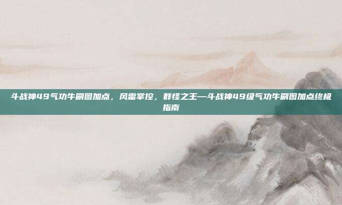 斗战神49气功牛刷图加点,风雷掌控,群怪之王—斗战神49级气功牛刷图加点终极指南