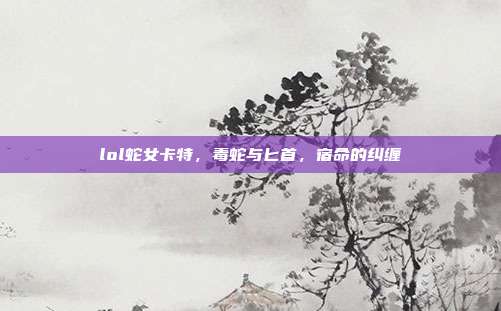 lol蛇女卡特,毒蛇与匕首,宿命的纠缠