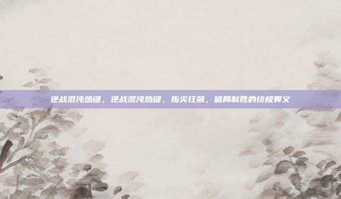 逆战混沌热键,逆战混沌热键,指尖狂飙,破局制胜的终极奥义