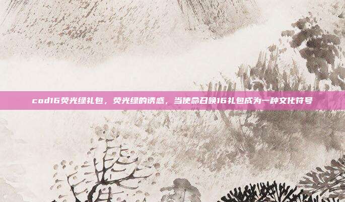 cod16荧光绿礼包,荧光绿的诱惑,当使命召唤16礼包成为一种文化符号