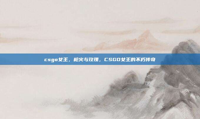 csgo女王,枪火与玫瑰,CSGO女王的不朽传奇