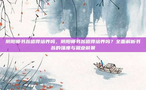 阴阳师书翁值得培养吗,阴阳师书翁值得培养吗?全面解析书翁的强度与就业前景