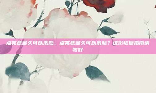 点完痣多久可以洗脸,点完痣多久可以洗脸?这份恢复指南请收好