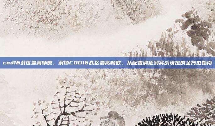 cod16战区最高帧数,解锁COD16战区最高帧数,从配置调优到实战设定的全方位指南