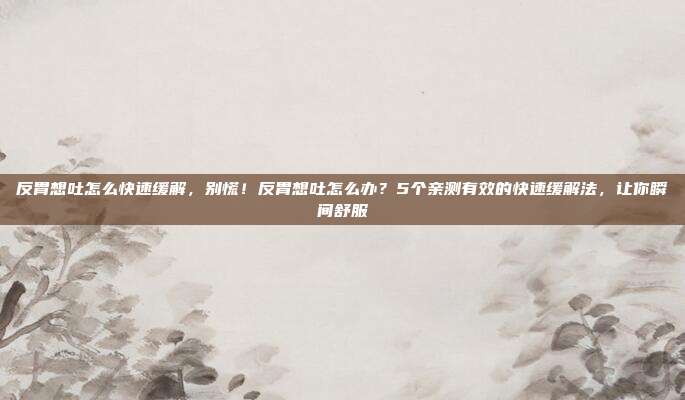 反胃想吐怎么快速缓解,别慌!反胃想吐怎么办?5个亲测有效的快速缓解法,让你瞬间舒服