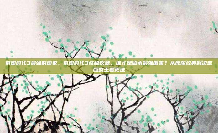 帝国时代3最强的国家,帝国时代3终极议题,谁才是版本最强国家?从原版经典到决定版的王者更迭