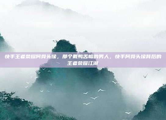 快手王者荣耀阿舜头像,那个戴鸭舌帽的男人,快手阿舜头像背后的王者荣耀江湖