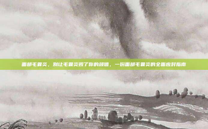 面部毛囊炎,别让毛囊炎毁了你的颜值,一份面部毛囊炎的全面应对指南