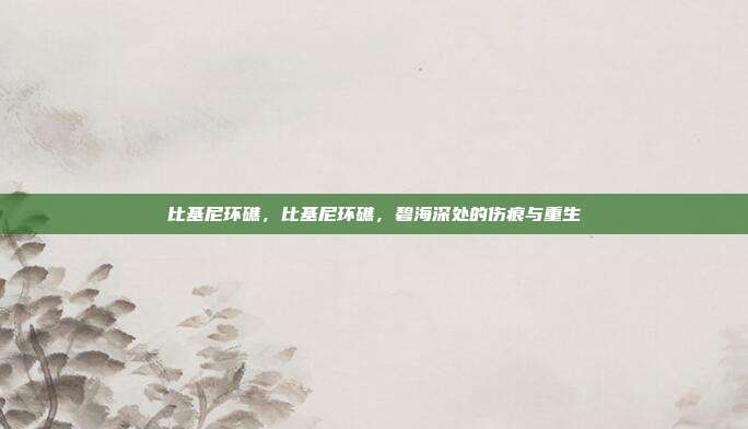 比基尼环礁,比基尼环礁,碧海深处的伤痕与重生