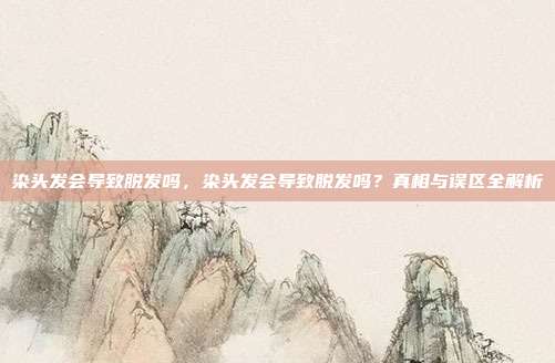 染头发会导致脱发吗,染头发会导致脱发吗?真相与误区全解析