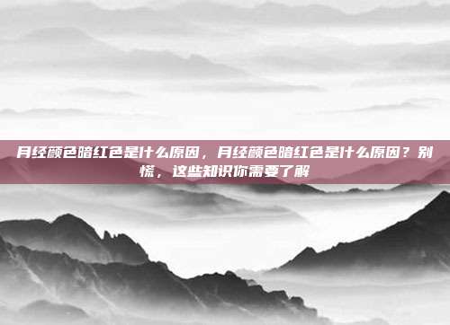 月经颜色暗红色是什么原因,月经颜色暗红色是什么原因?别慌,这些知识你需要了解