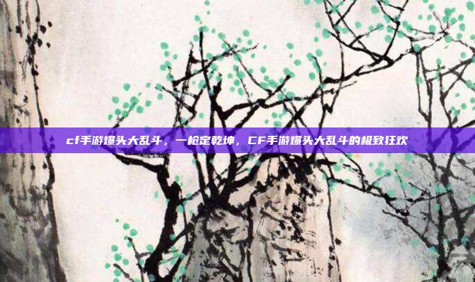 cf手游爆头大乱斗,一枪定乾坤,CF手游爆头大乱斗的极致狂欢