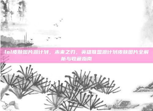 lol皮肤图片源计划,未来之刃,英雄联盟源计划皮肤图片全解析与收藏指南