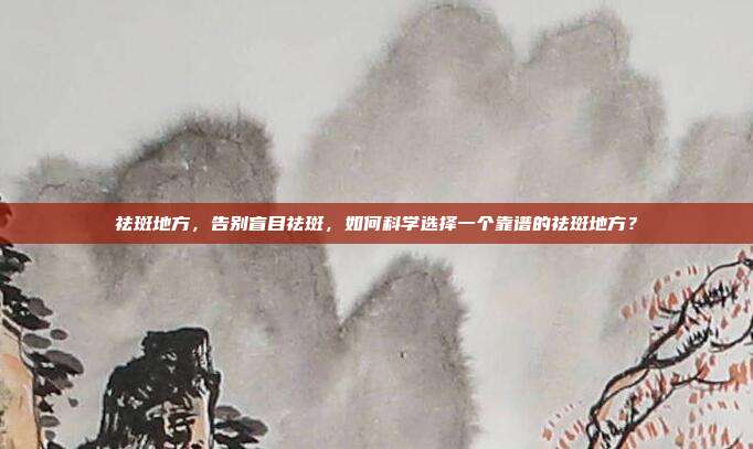 祛斑地方,告别盲目祛斑,如何科学选择一个靠谱的祛斑地方?
