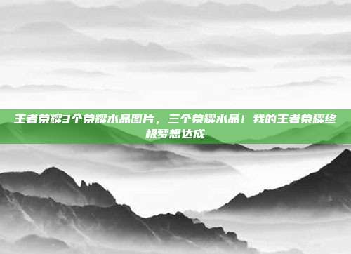 王者荣耀3个荣耀水晶图片,三个荣耀水晶!我的王者荣耀终极梦想达成