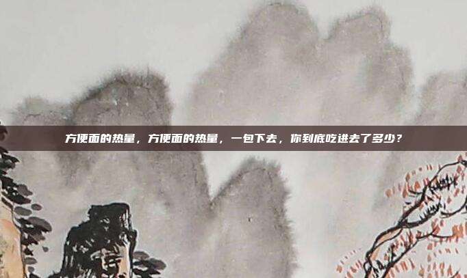 方便面的热量,方便面的热量,一包下去,你到底吃进去了多少?