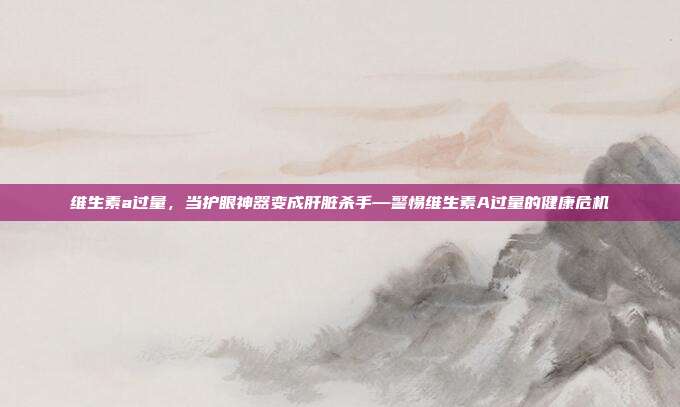 维生素a过量,当护眼神器变成肝脏杀手—警惕维生素A过量的健康危机