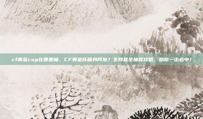 cf黄金cup在哪里抽,CF黄金杯藏身何处?全网最全抽奖攻略,助你一击必中!