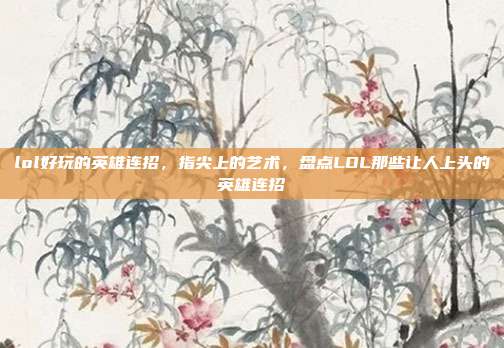 lol好玩的英雄连招,指尖上的艺术,盘点LOL那些让人上头的英雄连招
