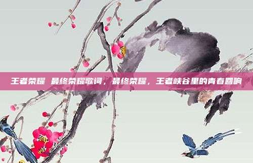 王者荣耀 最终荣耀歌词,最终荣耀,王者峡谷里的青春回响