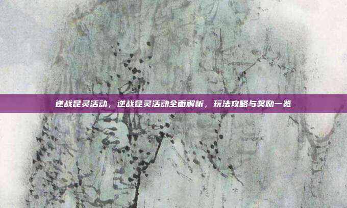 逆战昆灵活动,逆战昆灵活动全面解析,玩法攻略与奖励一览