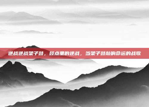 逆战逆战架子鼓,鼓点里的逆战,当架子鼓敲响命运的战歌