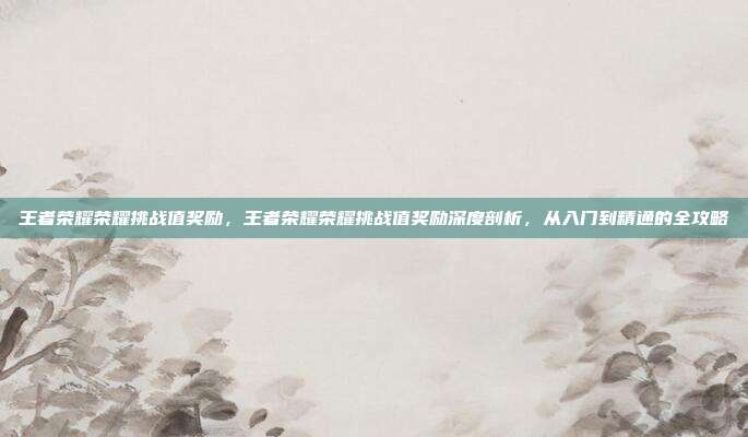 王者荣耀荣耀挑战值奖励,王者荣耀荣耀挑战值奖励深度剖析,从入门到精通的全攻略