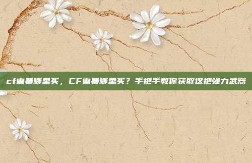 cf雷暴哪里买,CF雷暴哪里买?手把手教你获取这把强力武器