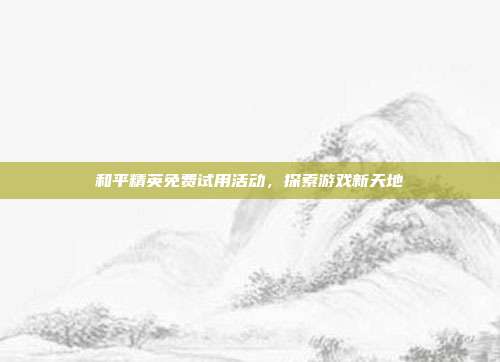 和平精英免费试用活动,探索游戏新天地