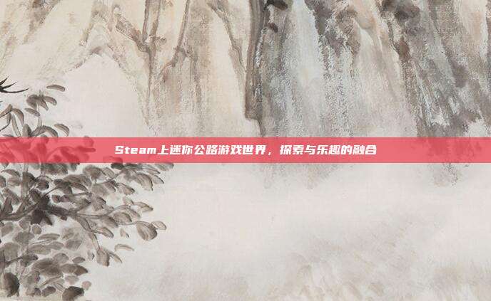 Steam上迷你公路游戏世界,探索与乐趣的融合