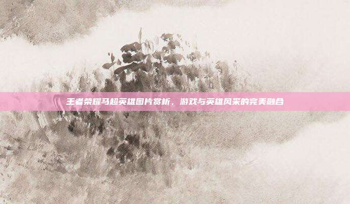 王者荣耀马超英雄图片赏析,游戏与英雄风采的完美融合