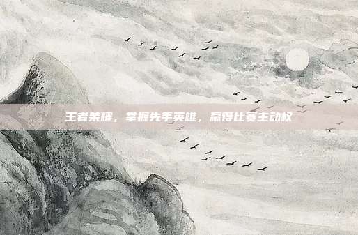 王者荣耀,掌握先手英雄,赢得比赛主动权