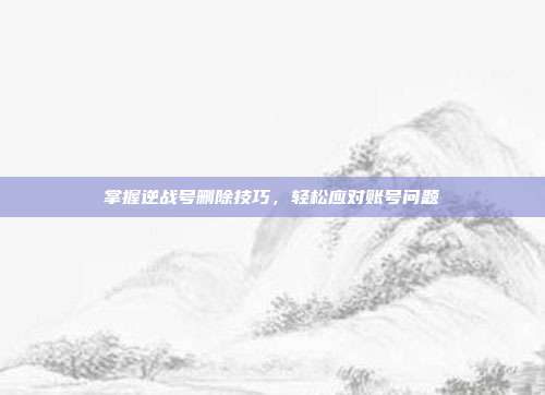 掌握逆战号删除技巧,轻松应对账号问题