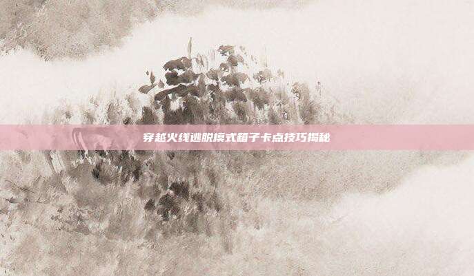 穿越火线逃脱模式箱子卡点技巧揭秘