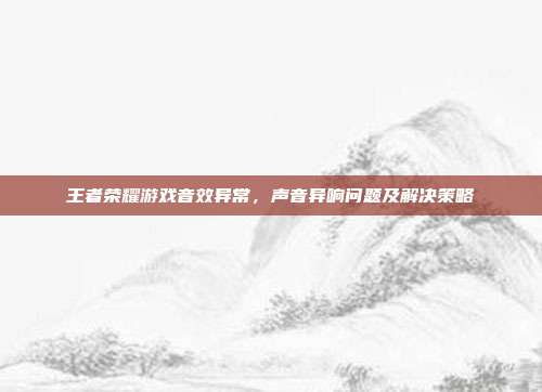 王者荣耀游戏音效异常,声音异响问题及解决策略