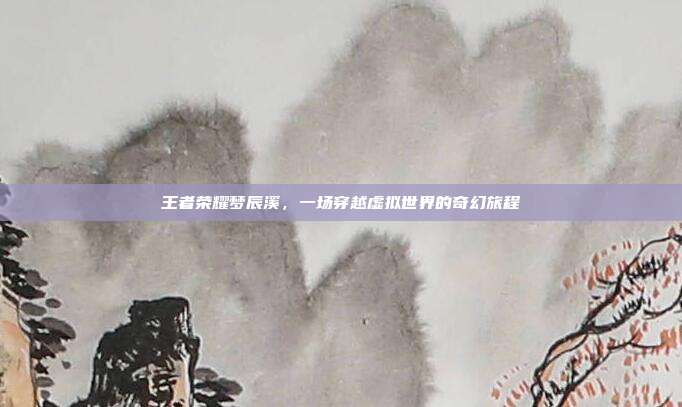 王者荣耀梦辰溪,一场穿越虚拟世界的奇幻旅程