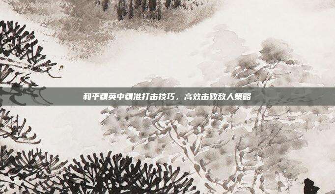 和平精英中精准打击技巧,高效击败敌人策略