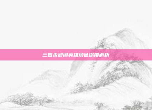 三国杀剑阁英雄角色深度解析