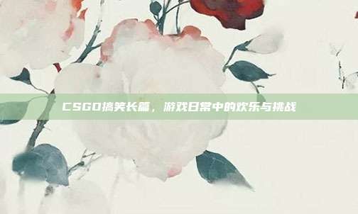 CSGO搞笑长篇,游戏日常中的欢乐与挑战