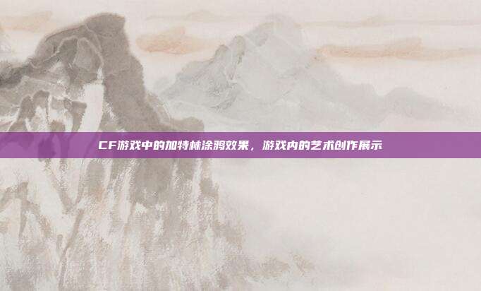 CF游戏中的加特林涂鸦效果,游戏内的艺术创作展示