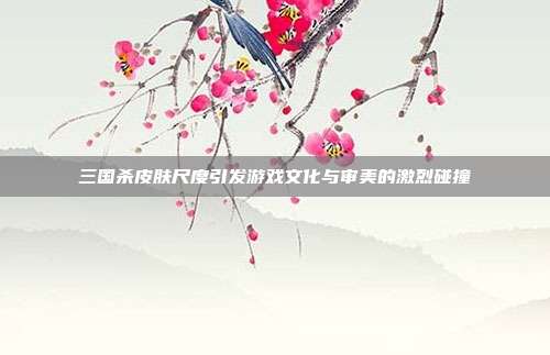三国杀皮肤尺度引发游戏文化与审美的激烈碰撞