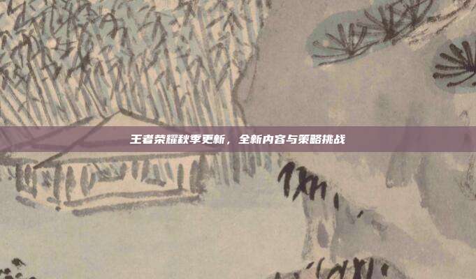 王者荣耀秋季更新,全新内容与策略挑战