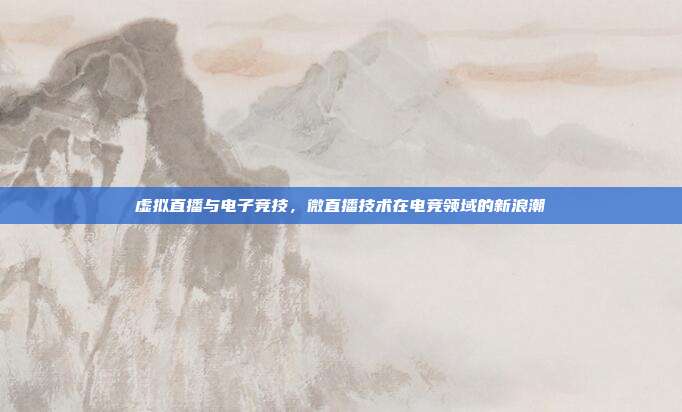 虚拟直播与电子竞技,微直播技术在电竞领域的新浪潮