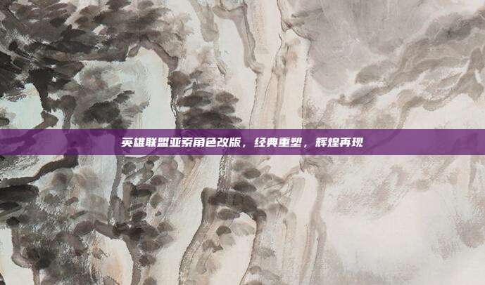 英雄联盟亚索角色改版,经典重塑,辉煌再现