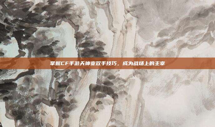 掌握CF手游天神变双手技巧,成为战场上的主宰