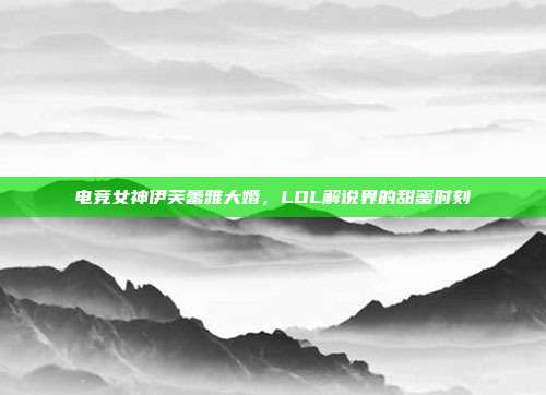 电竞女神伊芙蕾雅大婚,LOL解说界的甜蜜时刻