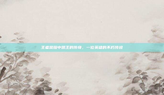 王者荣耀中凯王的传奇,一位英雄的不朽传说